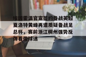 开云网站-埃因霍温官宣签约备战英超夏洛特黄蜂再遭质疑备战足总杯，赛前浙江稠州强势反弹看傻球迷的简单介绍