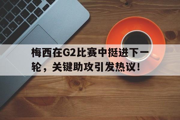 梅西在G2比赛中挺进下一轮，关键助攻引发热议！的简单介绍